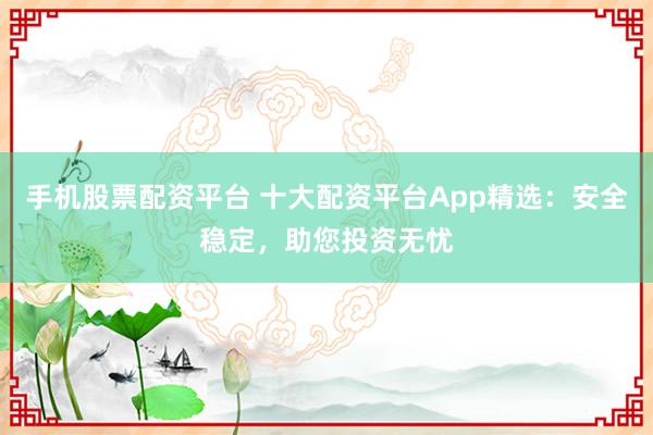 手机股票配资平台 十大配资平台App精选：安全稳定，助您投资无忧