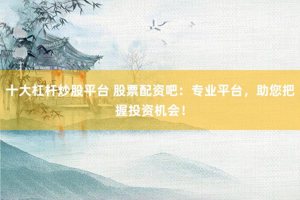 十大杠杆炒股平台 股票配资吧:专业平台,助您把握投资机会!