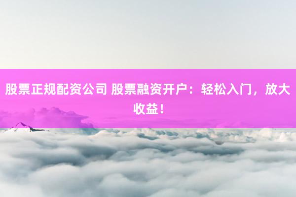 股票正规配资公司 股票融资开户：轻松入门，放大收益！
