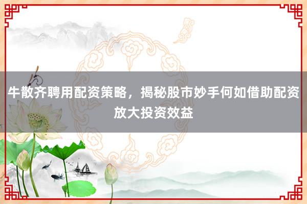 牛散齐聘用配资策略,揭秘股市妙手何如借助配资放大投资效益