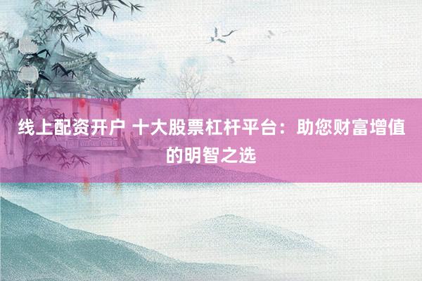 线上配资开户 十大股票杠杆平台:助您财富增值的明智之选