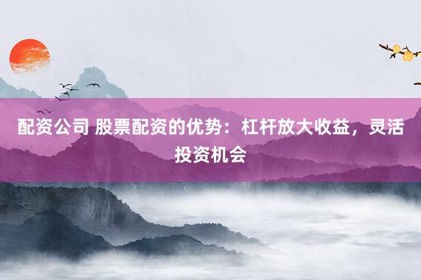配资公司 股票配资的优势:杠杆放大收益,灵活投资机会