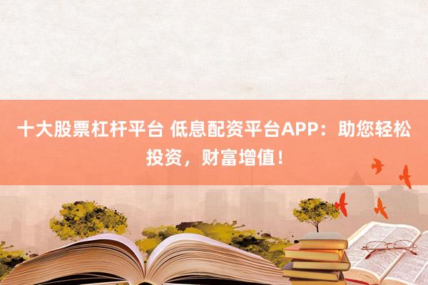 十大股票杠杆平台 低息配资平台APP:助您轻松投资,财富增值!