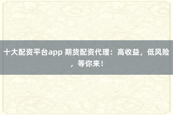 十大配资平台app 期货配资代理：高收益，低风险，等你来！
