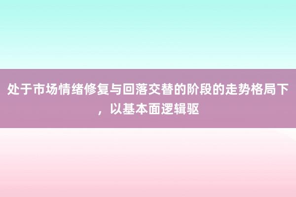 处于市场情绪修复与回落交替的阶段的走势格局下，以基本面逻辑驱
