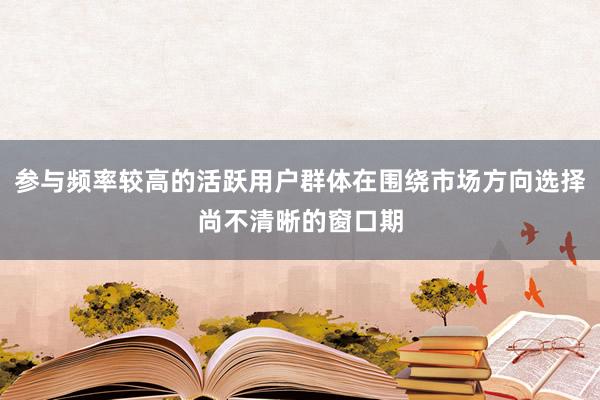 参与频率较高的活跃用户群体在围绕市场方向选择尚不清晰的窗口期