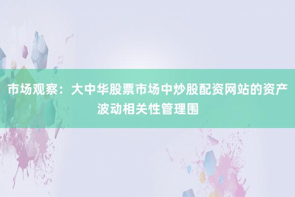 市场观察：大中华股票市场中炒股配资网站的资产波动相关性管理围