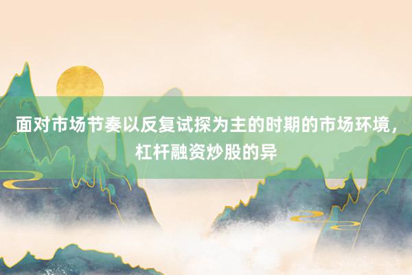 面对市场节奏以反复试探为主的时期的市场环境，杠杆融资炒股的异