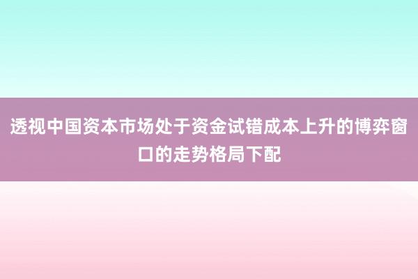 透视中国资本市场处于资金试错成本上升的博弈窗口的走势格局下配