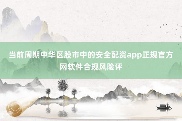 当前周期中华区股市中的安全配资app正规官方网软件合规风险评