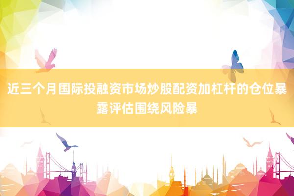 近三个月国际投融资市场炒股配资加杠杆的仓位暴露评估围绕风险暴