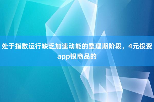 处于指数运行缺乏加速动能的整理期阶段，4元投资app银商品的