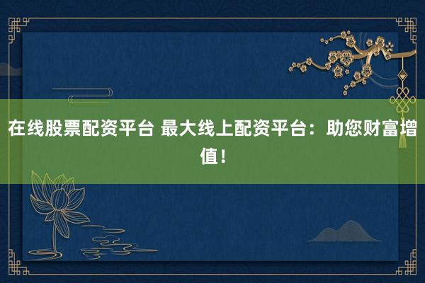 在线股票配资平台 最大线上配资平台：助您财富增值！