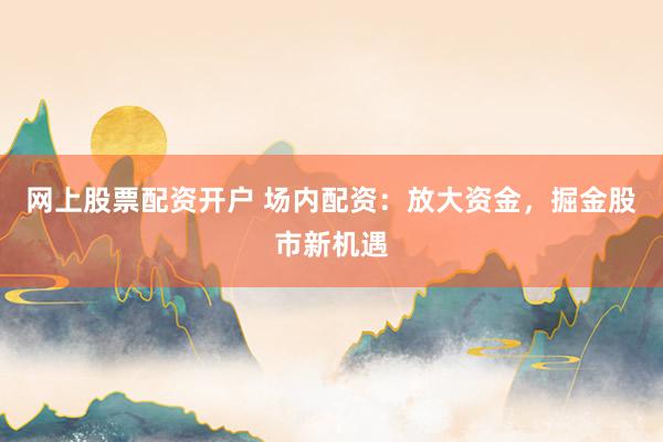 网上股票配资开户 场内配资：放大资金，掘金股市新机遇