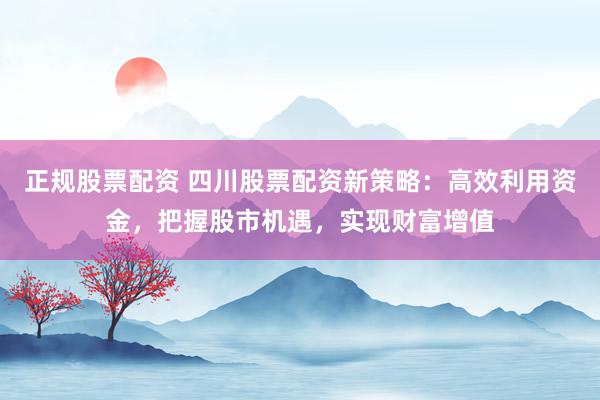 正规股票配资 四川股票配资新策略：高效利用资金，把握股市机遇，实现财富增值