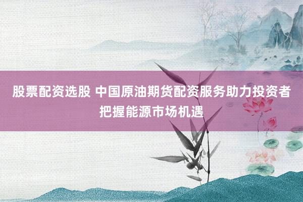 股票配资选股 中国原油期货配资服务助力投资者把握能源市场机遇