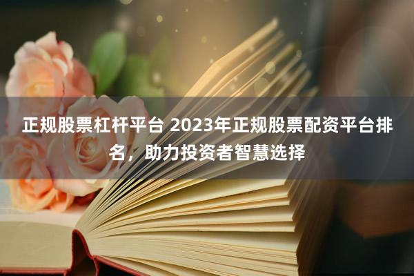 正规股票杠杆平台 2023年正规股票配资平台排名，助力投资者智慧选择