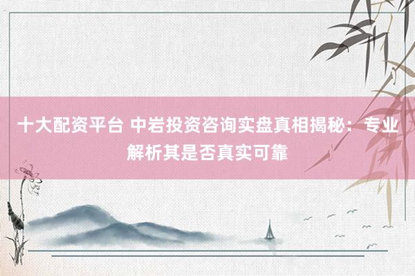 十大配资平台 中岩投资咨询实盘真相揭秘：专业解析其是否真实可靠