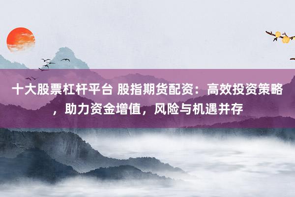 十大股票杠杆平台 股指期货配资:高效投资策略,助力资金增值,风险与机遇并存