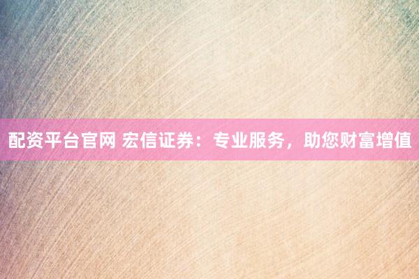 配资平台官网 宏信证券：专业服务，助您财富增值