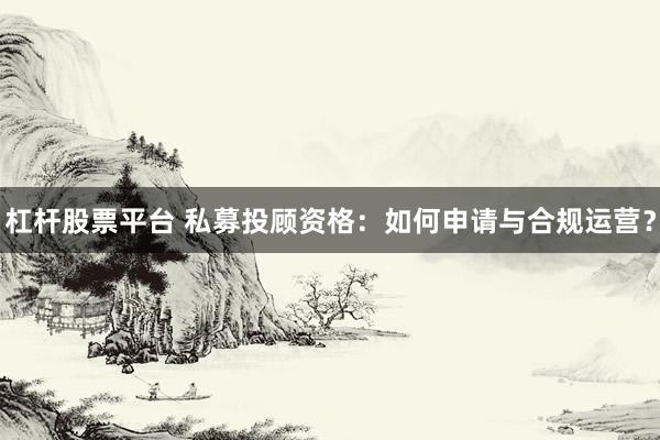 杠杆股票平台 私募投顾资格：如何申请与合规运营？