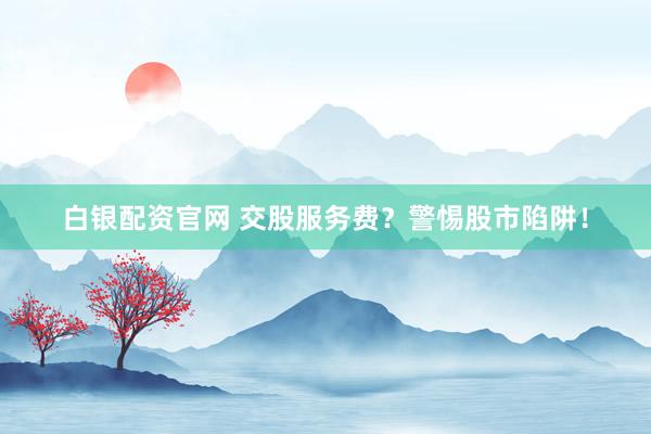 白银配资官网 交股服务费?警惕股市陷阱!