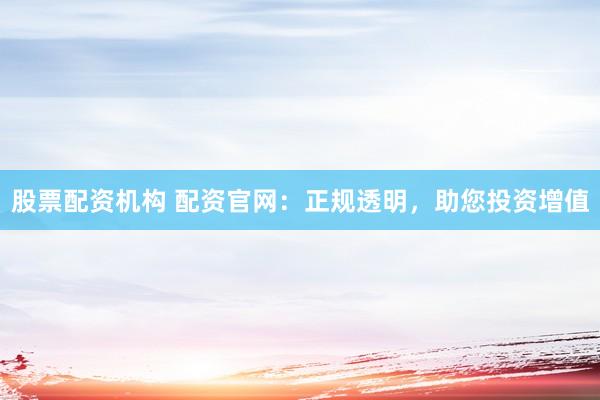 股票配资机构 配资官网：正规透明，助您投资增值