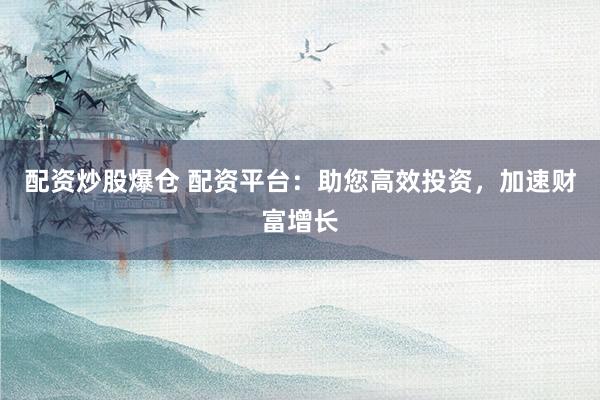 配资炒股爆仓 配资平台：助您高效投资，加速财富增长