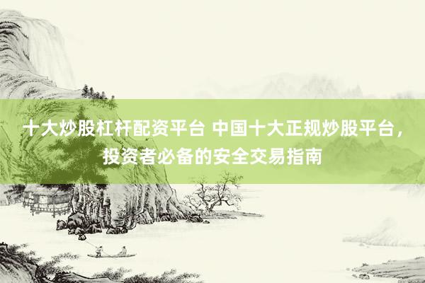 十大炒股杠杆配资平台 中国十大正规炒股平台，投资者必备的安全交易指南