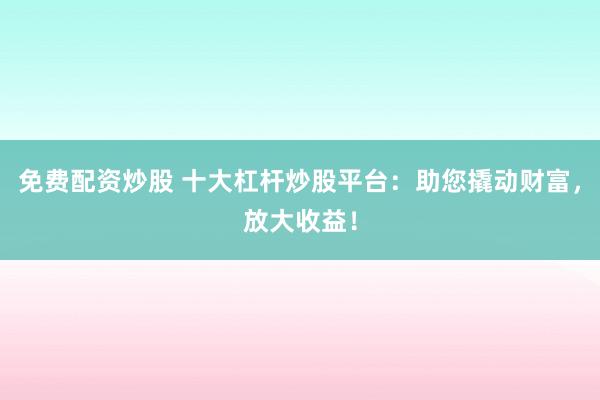 免费配资炒股 十大杠杆炒股平台:助您撬动财富,放大收益!
