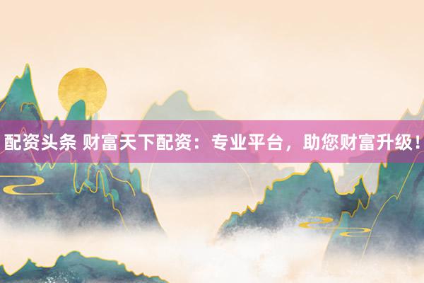 配资头条 财富天下配资：专业平台，助您财富升级！
