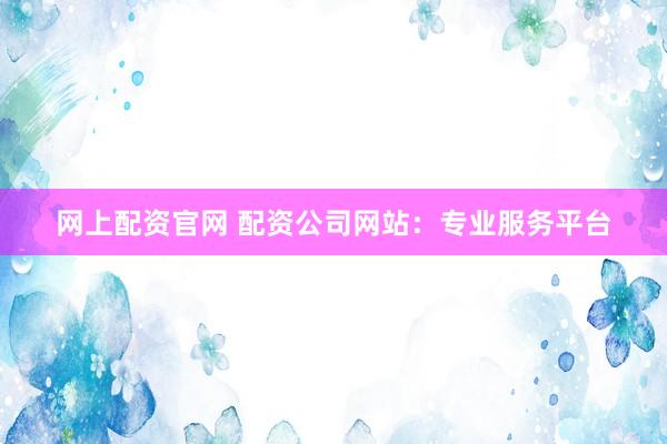 网上配资官网 配资公司网站：专业服务平台