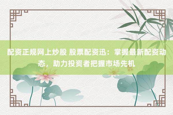配资正规网上炒股 股票配资迅：掌握最新配资动态，助力投资者把握市场先机