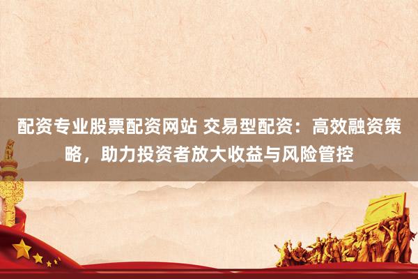 配资专业股票配资网站 交易型配资：高效融资策略，助力投资者放大收益与风险管控