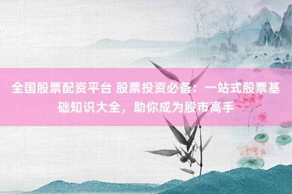 全国股票配资平台 股票投资必备：一站式股票基础知识大全，助你成为股市高手