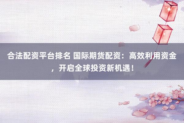 合法配资平台排名 国际期货配资:高效利用资金,开启全球投资新机遇!