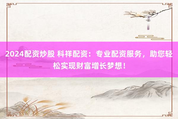 2024配资炒股 科祥配资：专业配资服务，助您轻松实现财富增长梦想！