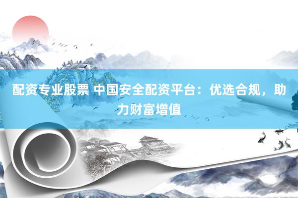 配资专业股票 中国安全配资平台：优选合规，助力财富增值