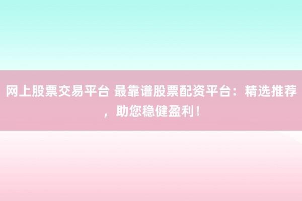 网上股票交易平台 最靠谱股票配资平台：精选推荐，助您稳健盈利！