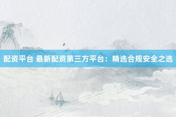 配资平台 最新配资第三方平台:精选合规安全之选