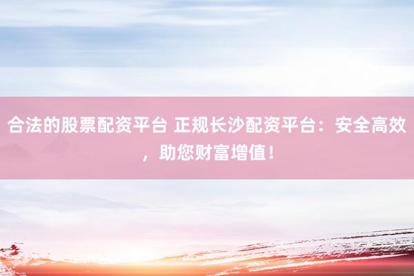 合法的股票配资平台 正规长沙配资平台：安全高效，助您财富增值！