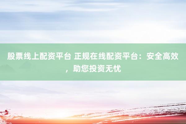 股票线上配资平台 正规在线配资平台：安全高效，助您投资无忧