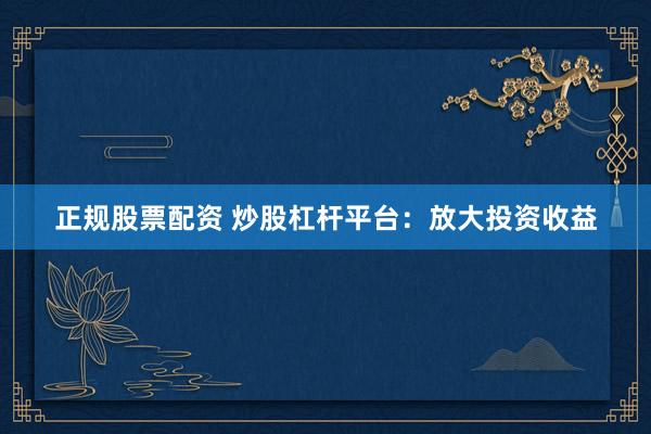 正规股票配资 炒股杠杆平台：放大投资收益