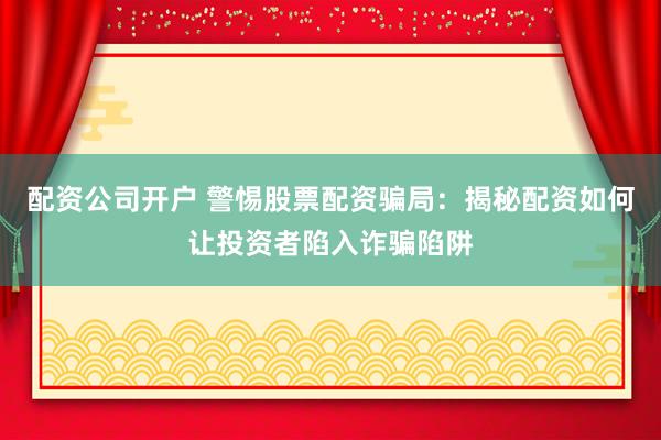 配资公司开户 警惕股票配资骗局：揭秘配资如何让投资者陷入诈骗陷阱