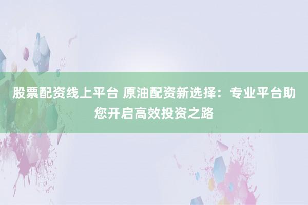 股票配资线上平台 原油配资新选择：专业平台助您开启高效投资之路