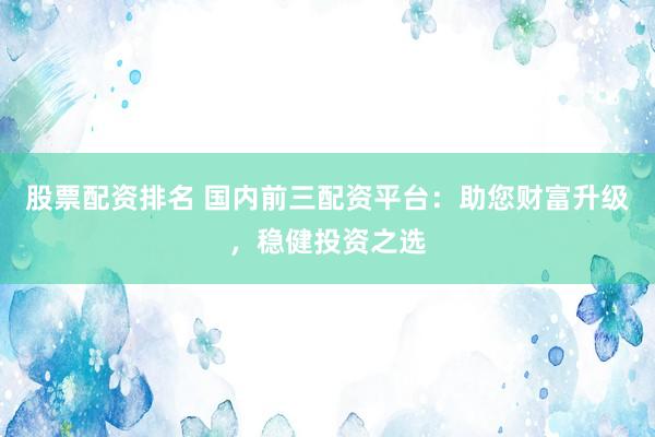 股票配资排名 国内前三配资平台：助您财富升级，稳健投资之选