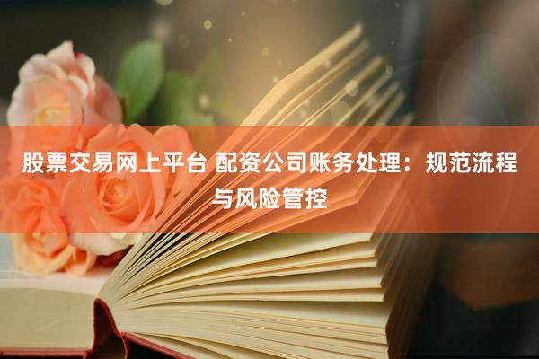 股票交易网上平台 配资公司账务处理：规范流程与风险管控