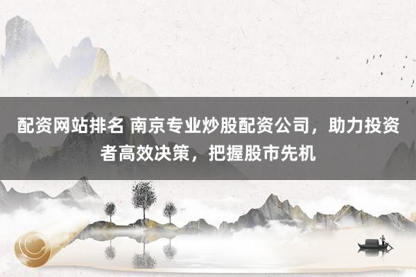 配资网站排名 南京专业炒股配资公司,助力投资者高效决策,把握股市先机