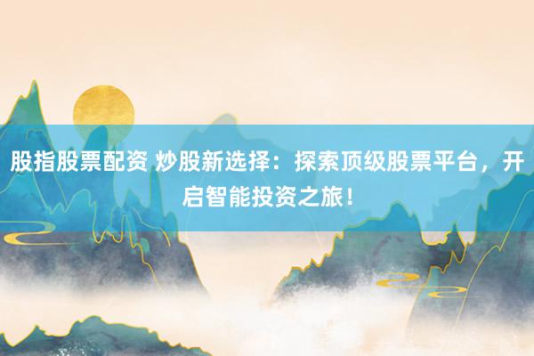 股指股票配资 炒股新选择：探索顶级股票平台，开启智能投资之旅！