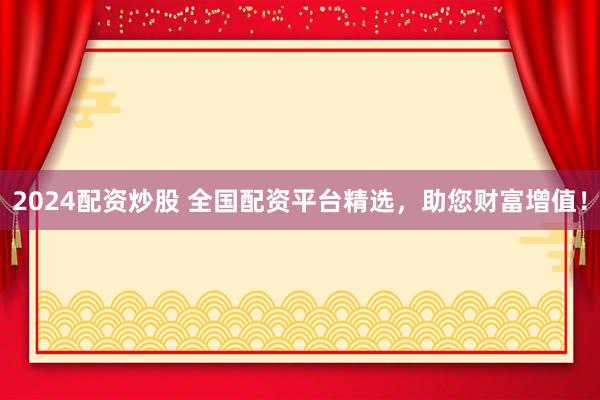 2024配资炒股 全国配资平台精选，助您财富增值！